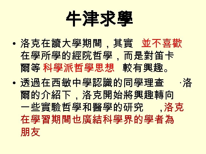 牛津求學 • 洛克在讀大學期間，其實 並不喜歡 在學所學的經院哲學，而是對笛卡 爾等 科學派哲學思想 較有興趣。 • 透過在西敏中學認識的同學理查 ·洛 爾的介紹下，洛克開始將興趣轉向 一些實驗哲學和醫學的研究 ，