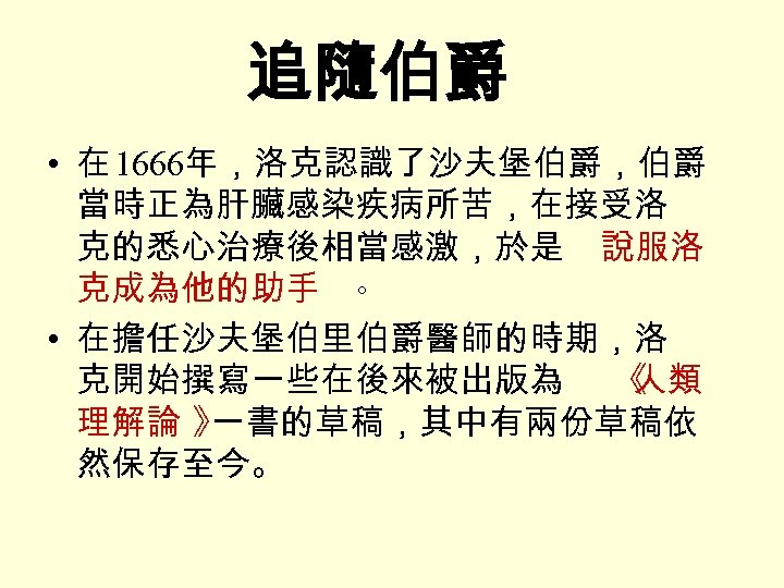 追隨伯爵 • 在 1666年，洛克認識了沙夫堡伯爵，伯爵 當時正為肝臟感染疾病所苦，在接受洛 克的悉心治療後相當感激，於是 說服洛 克成為他的助手 。 • 在擔任沙夫堡伯里伯爵醫師的時期，洛 克開始撰寫一些在後來被出版為 《 人類