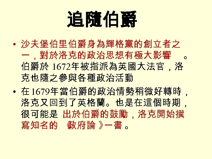 追隨伯爵 • 沙夫堡伯里伯爵身為輝格黨的創立者之 一，對於洛克的政治思想有極大影響 。 伯爵於 1672年被指派為英國大法官，洛 克也隨之參與各種政治活動 • 在 1679年當伯爵的政治情勢稍微好轉時， 洛克又回到了英格蘭。也是在這個時期， 很可能是 出於伯爵的鼓勵，洛克開始撰