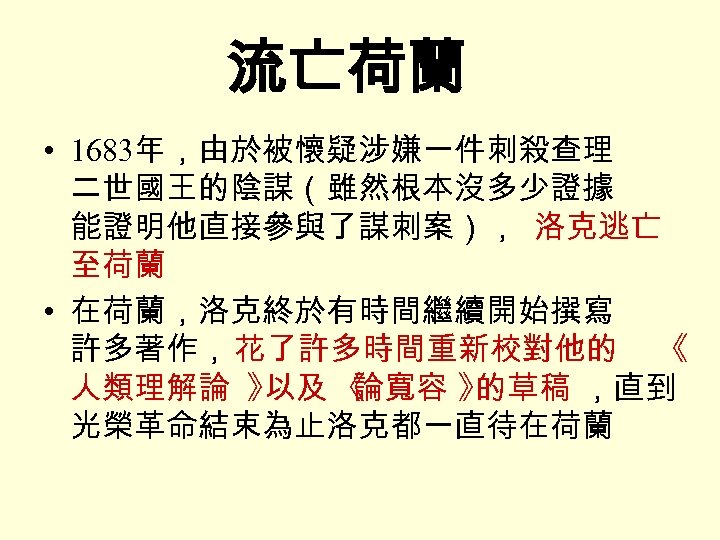 流亡荷蘭 • 1683年，由於被懷疑涉嫌一件刺殺查理 二世國王的陰謀（雖然根本沒多少證據 能證明他直接參與了謀刺案）， 洛克逃亡 至荷蘭 • 在荷蘭，洛克終於有時間繼續開始撰寫 許多著作， 花了許多時間重新校對他的 《 人類理解論 》