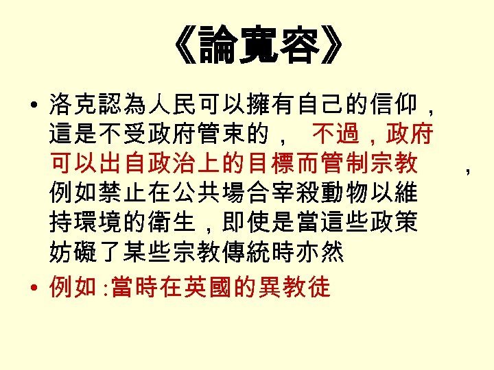 《論寬容》 • 洛克認為人民可以擁有自己的信仰， 這是不受政府管束的， 不過，政府 可以出自政治上的目標而管制宗教 ， 例如禁止在公共場合宰殺動物以維 持環境的衛生，即使是當這些政策 妨礙了某些宗教傳統時亦然 • 例如 : 當時在英國的異教徒