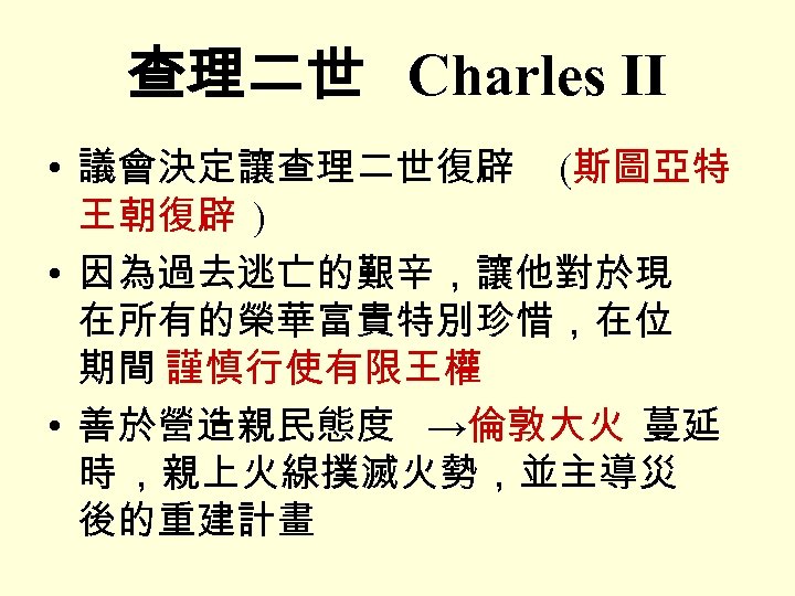 查理二世 Charles II • 議會決定讓查理二世復辟 (斯圖亞特 王朝復辟 ) • 因為過去逃亡的艱辛，讓他對於現 在所有的榮華富貴特別珍惜，在位 期間 謹慎行使有限王權 •