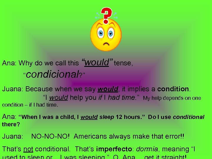 Ana: Why do we call this “would” tense, “condicional? ” Juana: Because when we