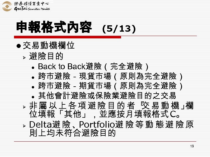 申報格式內容 (5/13) l 交易動機欄位 Ø 避險目的 l l Ø Ø Back to Back避險（完全避險） 跨市避險－現貨市場（原則為完全避險）