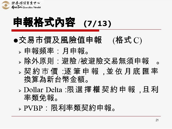 申報格式內容 (7/13) l交易市價及風險值申報 (格式 C) 申報頻率：月申報。 Ø 除外原則：避險 /被避險交易無須申報 。 Ø 契約市價： 逐 筆