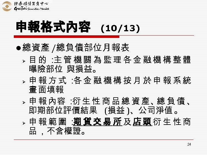 申報格式內容 (10/13) l 總資產 /總負債部位月報表 Ø Ø 目的： 管機關為監理各金融機構整體 主 曝險部位 與損益。 申報方式： 金融機構按月於申報系統
