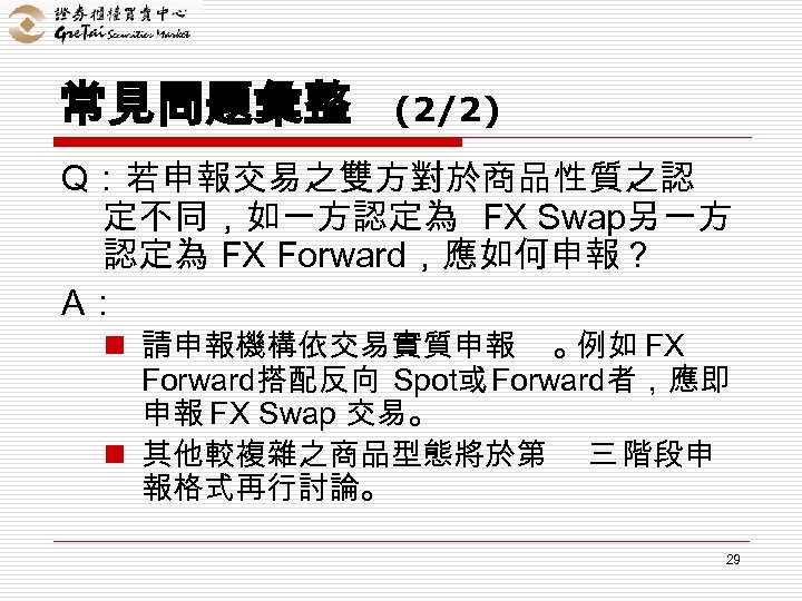 常見問題彙整 (2/2) Q：若申報交易之雙方對於商品性質之認 定不同，如一方認定為 FX Swap另一方 認定為 FX Forward，應如何申報 ? A： n 請申報機構依交易實質申報 。