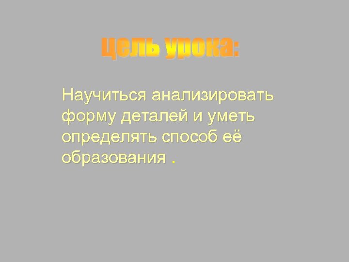 Научиться анализировать форму деталей и уметь определять способ её образования. 