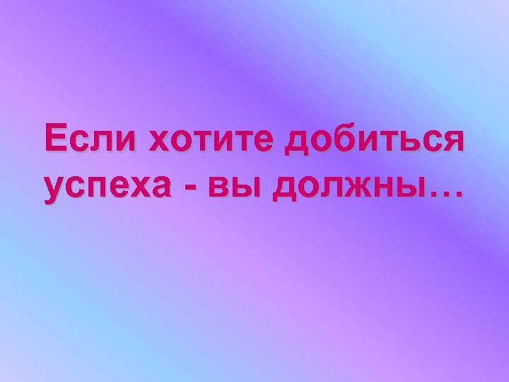 Если хотите добиться успеха - вы должны… 