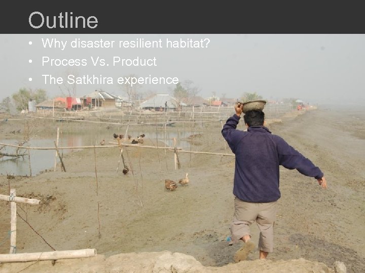 Outline • Why disaster resilient habitat? • Process Vs. Product • The Satkhira experience