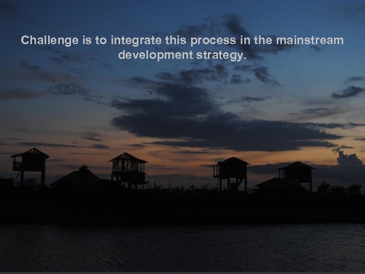 Challenge is to integrate this process in the mainstream development strategy. 