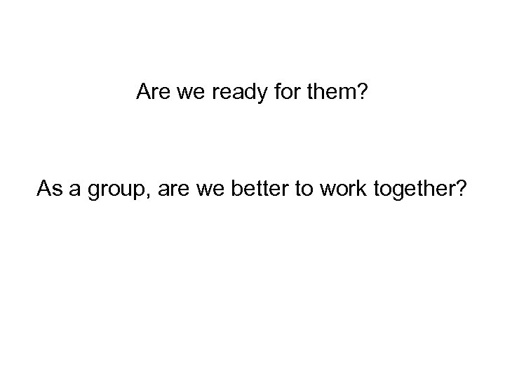 Are we ready for them? As a group, are we better to work together?