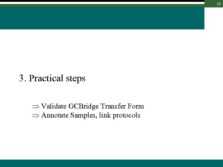 39 3. Practical steps Validate GCBridge Transfer Form Annotate Samples, link protocols 