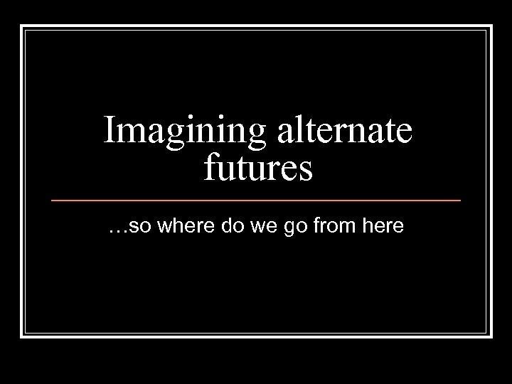 Imagining alternate futures …so where do we go from here 