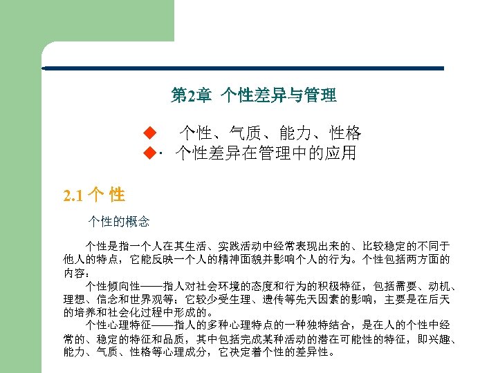 第 2章 个性差异与管理 u 个性、气质、能力、性格 u 个性差异在管理中的应用 2. 1 个 性 个性的概念 个性是指一个人在其生活、实践活动中经常表现出来的、比较稳定的不同于 他人的特点，它能反映一个人的精神面貌并影响个人的行为。个性包括两方面的