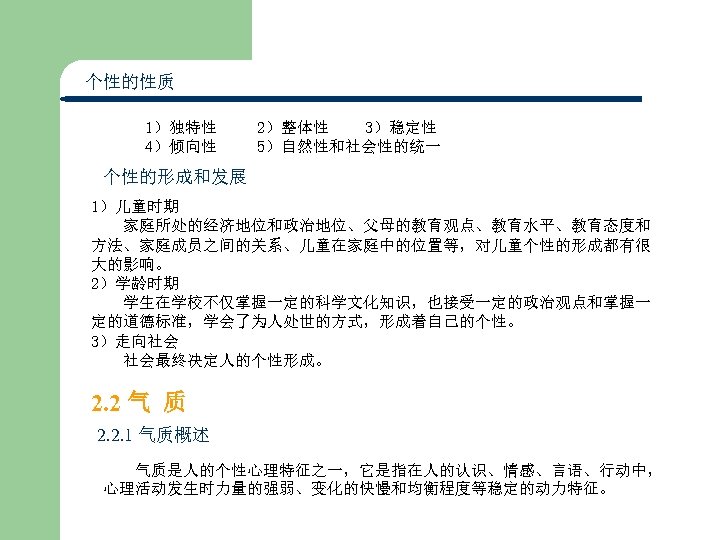 个性的性质 1）独特性 2）整体性 3）稳定性 4）倾向性 5）自然性和社会性的统一 个性的形成和发展 1）儿童时期 家庭所处的经济地位和政治地位、父母的教育观点、教育水平、教育态度和 方法、家庭成员之间的关系、儿童在家庭中的位置等，对儿童个性的形成都有很 大的影响。 2）学龄时期 学生在学校不仅掌握一定的科学文化知识，也接受一定的政治观点和掌握一 定的道德标准，学会了为人处世的方式，形成着自己的个性。