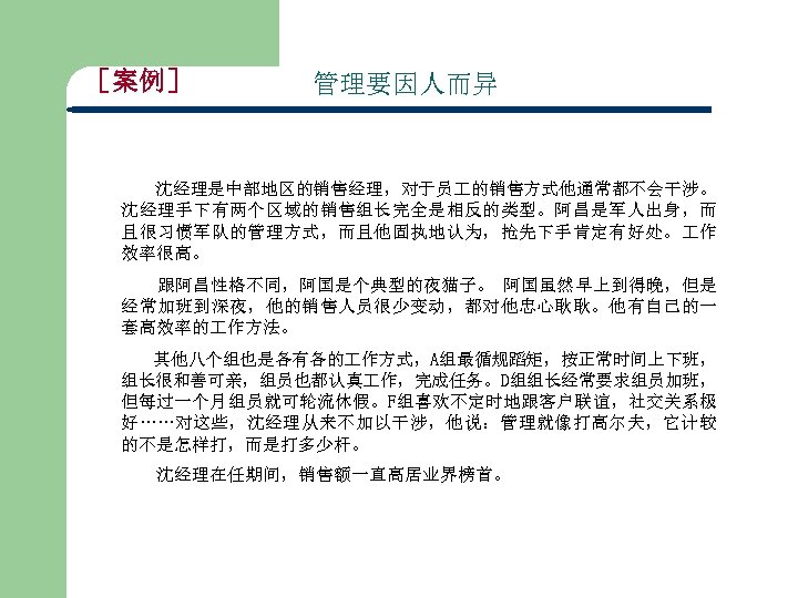［案例］ 管理要因人而异 沈经理是中部地区的销售经理，对于员 的销售方式他通常都不会干涉。 沈经理手下有两个区域的销售组长完全是相反的类型。阿昌是军人出身，而 且很习惯军队的管理方式，而且他固执地认为，抢先下手肯定有好处。 作 效率很高。 跟阿昌性格不同，阿国是个典型的夜猫子。 阿国虽然早上到得晚，但是 经常加班到深夜，他的销售人员很少变动，都对他忠心耿耿。他有自己的一 套高效率的 作方法。 其他八个组也是各有各的
