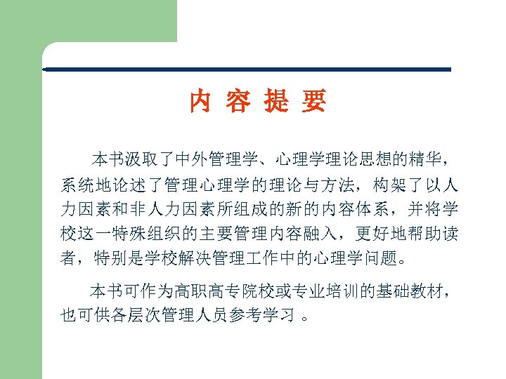 内 容 提 要 本书汲取了中外管理学、心理学理论思想的精华， 系统地论述了管理心理学的理论与方法，构架了以人 力因素和非人力因素所组成的新的内容体系，并将学 校这一特殊组织的主要管理内容融入，更好地帮助读 者，特别是学校解决管理 作中的心理学问题。 本书可作为高职高专院校或专业培训的基础教材， 也可供各层次管理人员参考学习 。 