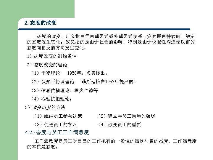 2. 态度的改变，广义指由于内部因素或外部因素使某一定时期内持续的、稳定 的态度发生变化；狭义指的是由于社会的影响，特别是由于说服性沟通使以前的 态度向相反的方向发生变化。 1）态度改变的制约条件 2）态度改变的理论 （1）平衡理论 1958年，海德提出。 （2）认知不协调理论 菲斯廷格在 1957年提出的。 （3）信息传播理论。霍夫兰德等 （4）心理抗拒理论， 3）改变态度的方法