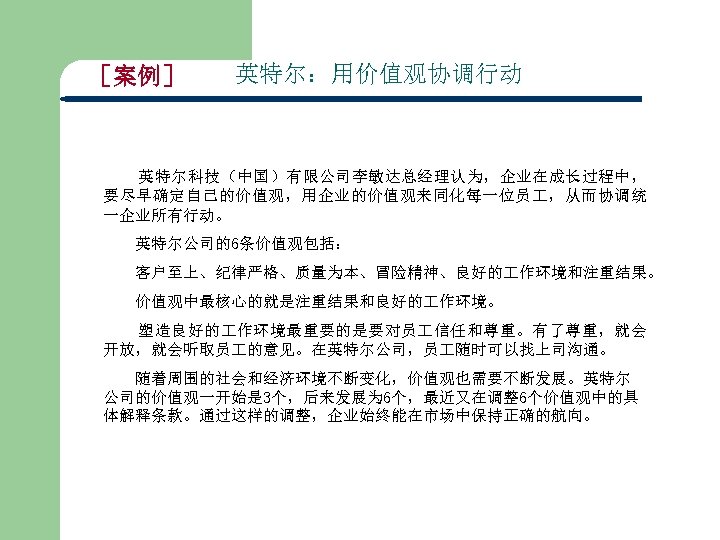 ［案例］ 英特尔：用价值观协调行动 英特尔科技（中国）有限公司李敏达总经理认为，企业在成长过程中， 要尽早确定自己的价值观，用企业的价值观来同化每一位员 ，从而协调统 一企业所有行动。 英特尔公司的6条价值观包括： 客户至上、纪律严格、质量为本、冒险精神、良好的 作环境和注重结果。 价值观中最核心的就是注重结果和良好的 作环境。 塑造良好的 作环境最重要的是要对员 信任和尊重。有了尊重，就会