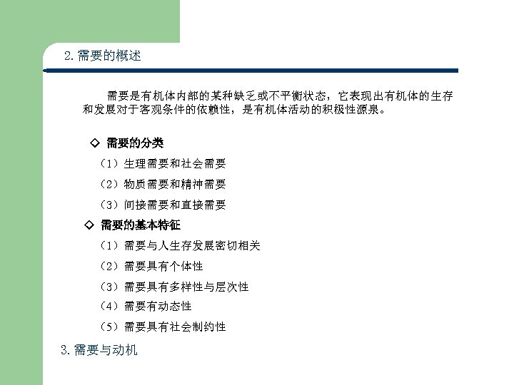 2. 需要的概述 需要是有机体内部的某种缺乏或不平衡状态，它表现出有机体的生存 和发展对于客观条件的依赖性，是有机体活动的积极性源泉。 ◇ 需要的分类 （1）生理需要和社会需要 （2）物质需要和精神需要 （3）间接需要和直接需要 ◇ 需要的基本特征 （1）需要与人生存发展密切相关 （2）需要具有个体性　　　 （3）需要具有多样性与层次性　