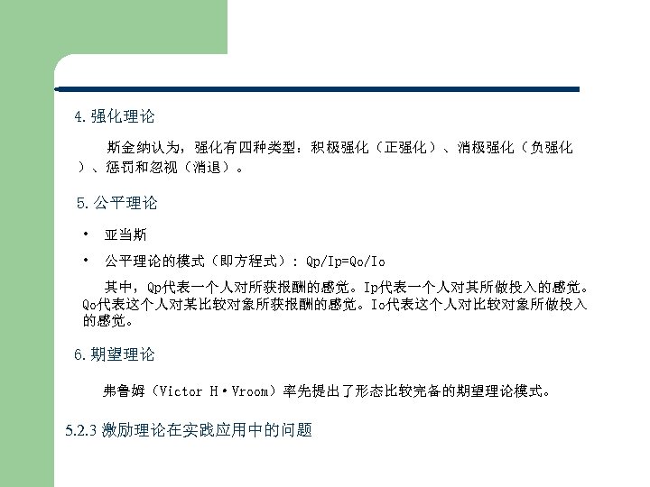 4. 强化理论 斯金纳认为，强化有四种类型：积极强化（正强化）、消极强化（负强化 ）、惩罚和忽视（消退）。 5. 公平理论 • 亚当斯 • 公平理论的模式（即方程式）: Qp/Ip=Qo/Io 　 其中，Qp代表一个人对所获报酬的感觉。Ip代表一个人对其所做投入的感觉。 Qo代表这个人对某比较对象所获报酬的感觉。Io代表这个人对比较对象所做投入