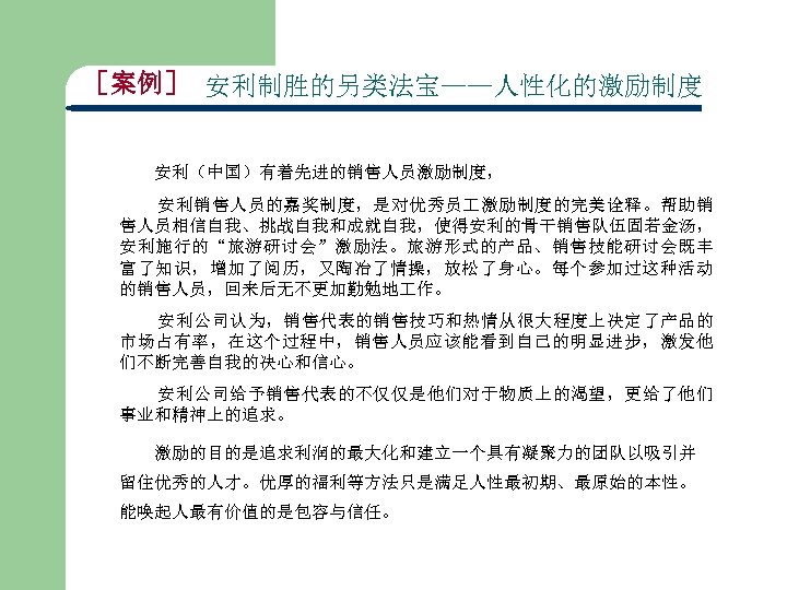 ［案例］ 安利制胜的另类法宝——人性化的激励制度 安利（中国）有着先进的销售人员激励制度， 安利销售人员的嘉奖制度，是对优秀员 激励制度的完美诠释。帮助销 售人员相信自我、挑战自我和成就自我，使得安利的骨干销售队伍固若金汤， 安利施行的“旅游研讨会”激励法。旅游形式的产品、销售技能研讨会既丰 富了知识，增加了阅历，又陶冶了情操，放松了身心。每个参加过这种活动 的销售人员，回来后无不更加勤勉地 作。 安利公司认为，销售代表的销售技巧和热情从很大程度上决定了产品的 市场占有率，在这个过程中，销售人员应该能看到自己的明显进步，激发他 们不断完善自我的决心和信心。 安利公司给予销售代表的不仅仅是他们对于物质上的渴望，更给了他们