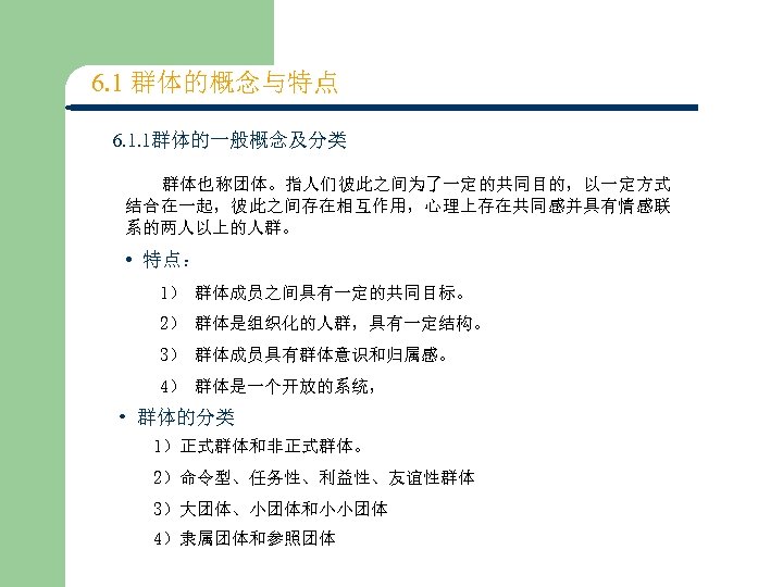 6. 1 群体的概念与特点 6. 1. 1群体的一般概念及分类 群体也称团体。指人们彼此之间为了一定的共同目的，以一定方式 结合在一起，彼此之间存在相互作用，心理上存在共同感并具有情感联 系的两人以上的人群。 • 特点： 1） 群体成员之间具有一定的共同目标。 2）