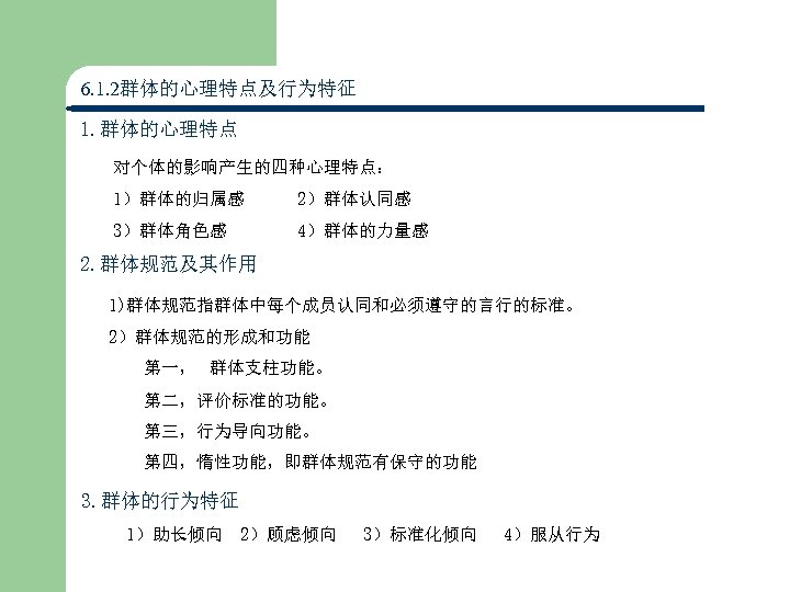 6. 1. 2群体的心理特点及行为特征 1. 群体的心理特点 对个体的影响产生的四种心理特点： 1）群体的归属感 2）群体认同感 3）群体角色感 4）群体的力量感 2. 群体规范及其作用 1)群体规范指群体中每个成员认同和必须遵守的言行的标准。　　 2）群体规范的形成和功能
