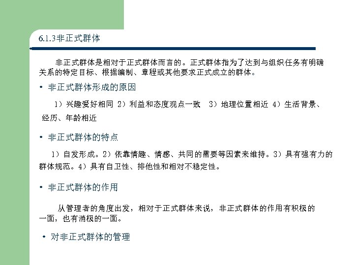 6. 1. 3非正式群体 非正式群体是相对于正式群体而言的。正式群体指为了达到与组织任务有明确 关系的特定目标、根据编制、章程或其他要求正式成立的群体。 • 非正式群体形成的原因 1）兴趣爱好相同 2）利益和态度观点一致 3）地理位置相近 4）生活背景、 经历、年龄相近 • 非正式群体的特点