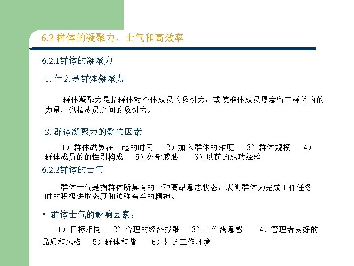 6. 2 群体的凝聚力、士气和高效率 6. 2. 1群体的凝聚力 1. 什么是群体凝聚力 　 群体凝聚力是指群体对个体成员的吸引力，或使群体成员愿意留在群体内的 力量，也指成员之间的吸引力。 2. 群体凝聚力的影响因素 1）群体成员在一起的时间