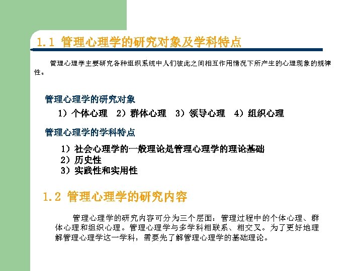 1. 1 管理心理学的研究对象及学科特点 管理心理学主要研究各种组织系统中人们彼此之间相互作用情况下所产生的心理现象的规律 性。 管理心理学的研究对象 1）个体心理 2）群体心理 3）领导心理 4）组织心理 管理心理学的学科特点 1）社会心理学的一般理论是管理心理学的理论基础 2）历史性 3）实践性和实用性