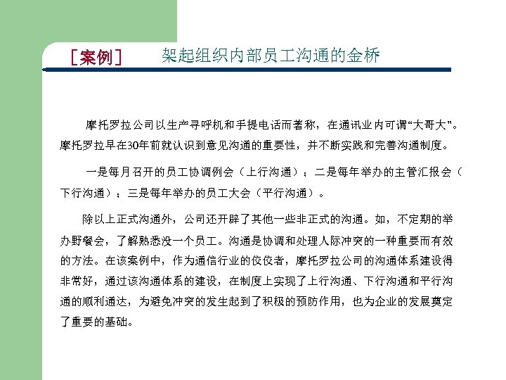 ［案例］ 架起组织内部员 沟通的金桥 摩托罗拉公司以生产寻呼机和手提电话而著称，在通讯业内可谓“大哥大”。 摩托罗拉早在 30年前就认识到意见沟通的重要性，并不断实践和完善沟通制度。 一是每月召开的员 协调例会（上行沟通）；二是每年举办的主管汇报会（ 下行沟通）；三是每年举办的员 大会（平行沟通）。 除以上正式沟通外，公司还开辟了其他一些非正式的沟通。如，不定期的举 办野餐会，了解熟悉没一个员 。沟通是协调和处理人际冲突的一种重要而有效 的方法。在该案例中，作为通信行业的佼佼者，摩托罗拉公司的沟通体系建设得