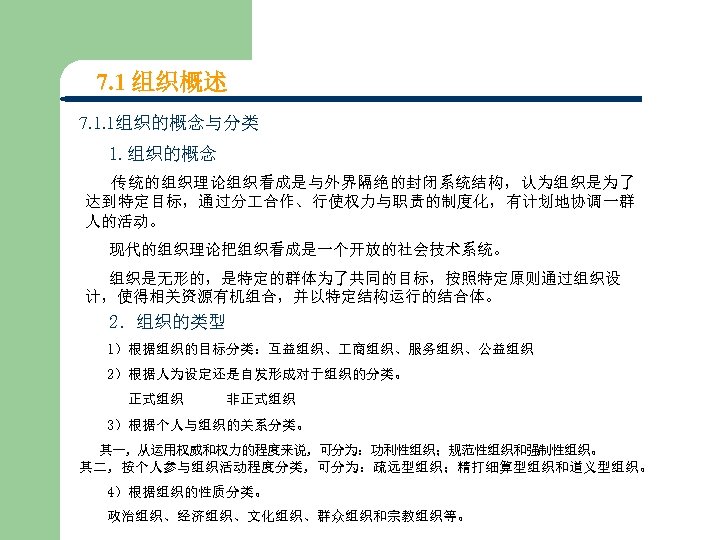 7. 1 组织概述 7. 1. 1组织的概念与分类 1. 组织的概念 传统的组织理论组织看成是与外界隔绝的封闭系统结构，认为组织是为了 达到特定目标，通过分 合作、行使权力与职责的制度化，有计划地协调一群 人的活动。 现代的组织理论把组织看成是一个开放的社会技术系统。 组织是无形的，是特定的群体为了共同的目标，按照特定原则通过组织设