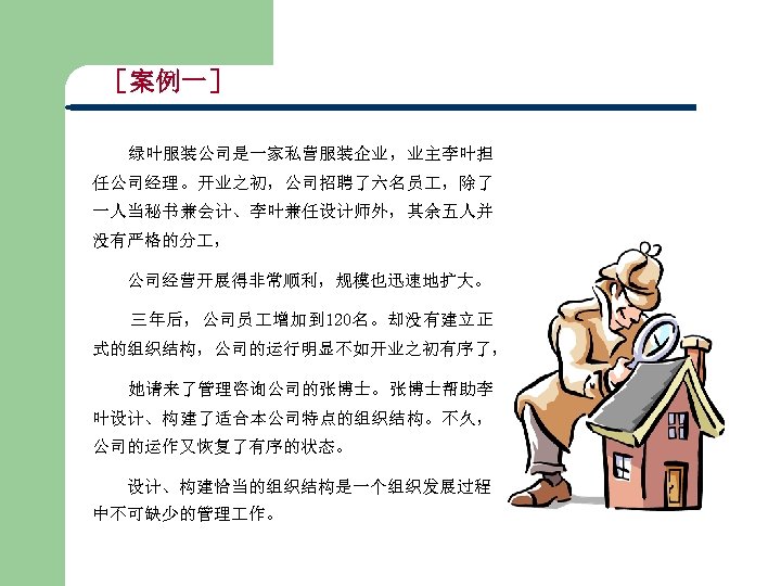 ［案例一］ 绿叶服装公司是一家私营服装企业，业主李叶担 任公司经理。开业之初，公司招聘了六名员 ，除了 一人当秘书兼会计、李叶兼任设计师外，其余五人并 没有严格的分 ， 公司经营开展得非常顺利，规模也迅速地扩大。 三年后，公司员 增加到 120名。却没有建立正 式的组织结构，公司的运行明显不如开业之初有序了， 她请来了管理咨询公司的张博士。张博士帮助李 叶设计、构建了适合本公司特点的组织结构。不久，