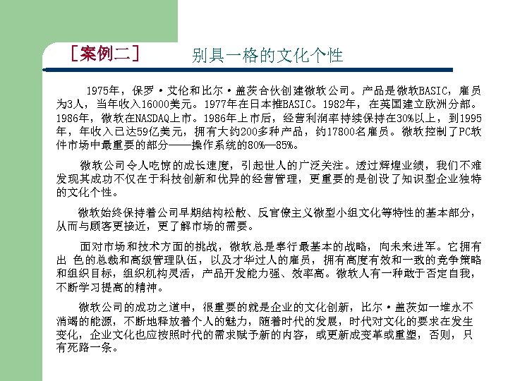 ［案例二］ 别具一格的文化个性 1975年，保罗·艾伦和比尔·盖茨合伙创建微软公司。产品是微软BASIC，雇员 为 3人，当年收入 16000美元。1977年在日本推BASIC。1982年，在英国建立欧洲分部。 1986年，微软在NASDAQ上市。1986年上市后，经营利润率持续保持在 30%以上，到 1995 年，年收入已达 59亿美元，拥有大约 200多种产品，约 17800名雇员。微软控制了PC软 件市场中最重要的部分——操作系统的80%—