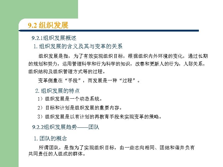 9. 2 组织发展 9. 2. 1组织发展概述 1. 组织发展的含义及其与变革的关系 组织发展是指，为了有效实现组织目标，根据组织内外环境的变化，通过长期 的规划和努力，运用管理科学和行为科学的知识，改善和更新人的行为，人际关系， 组织结构及组织管理方式等的过程。 变革侧重在“手段”，而发展是一种“过程”。 2. 组织发展的特点