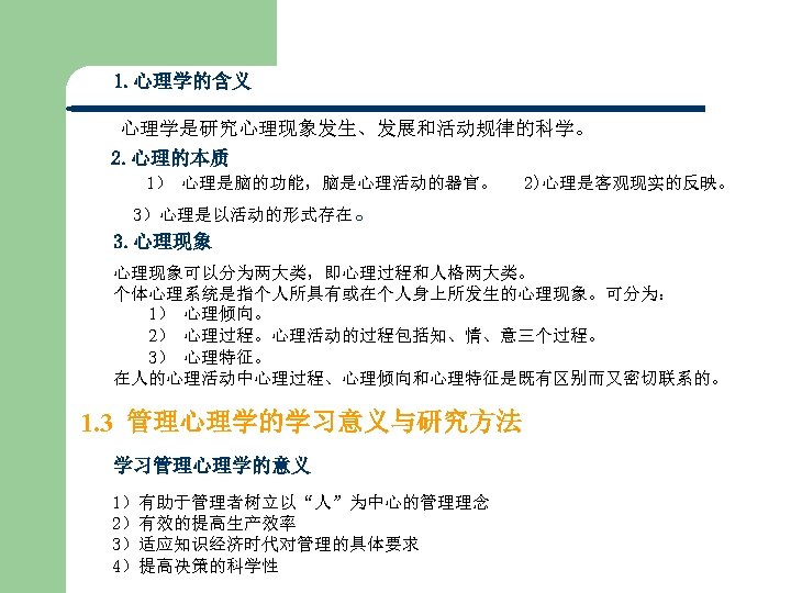 1. 心理学的含义 心理学是研究心理现象发生、发展和活动规律的科学。 2. 心理的本质 1） 心理是脑的功能，脑是心理活动的器官。 2)心理是客观现实的反映。 3）心理是以活动的形式存在。 3. 心理现象可以分为两大类，即心理过程和人格两大类。 个体心理系统是指个人所具有或在个人身上所发生的心理现象。可分为： 1） 心理倾向。