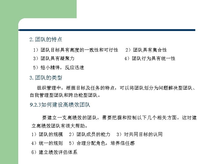 2. 团队的特点 1）团队目标具有高度的一致性和可行性 3）团队具有凝聚力 2）团队具有集合性 4）团队行为具有统一性 5）短小精悍，反应迅速 3. 团队的类型 组织管理中，根据目标及任务的特点，可以将团队划分为问题解决型团队、 自我管理型团队和跨功能型团队。 9. 2. 3如何建设高绩效团队