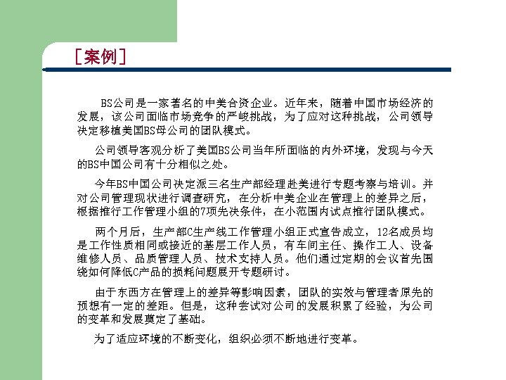 ［案例］ BS公司是一家著名的中美合资企业。近年来，随着中国市场经济的 发展，该公司面临市场竞争的严峻挑战，为了应对这种挑战，公司领导 决定移植美国BS母公司的团队模式。 公司领导客观分析了美国BS公司当年所面临的内外环境，发现与今天 的BS中国公司有十分相似之处。 今年BS中国公司决定派三名生产部经理赴美进行专题考察与培训。并 对公司管理现状进行调查研究，在分析中美企业在管理上的差异之后， 根据推行 作管理小组的7项先决条件，在小范围内试点推行团队模式。 两个月后，生产部C生产线 作管理小组正式宣告成立，12名成员均 是 作性质相同或接近的基层