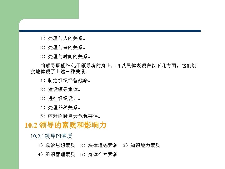 1）处理与人的关系。 　　2）处理与事的关系。 3）处理与时间的关系。 将领导职能细化于领导者的身上，可以具体表现在以下几方面，它们切 实地体现了上述三种关系： 1）制定组织经营战略。 2）建设领导集体。 3）进行组织设计。 4）处理各种关系。 5）应对临时重大危急事件。 10. 2 领导的素质和影响力 10.