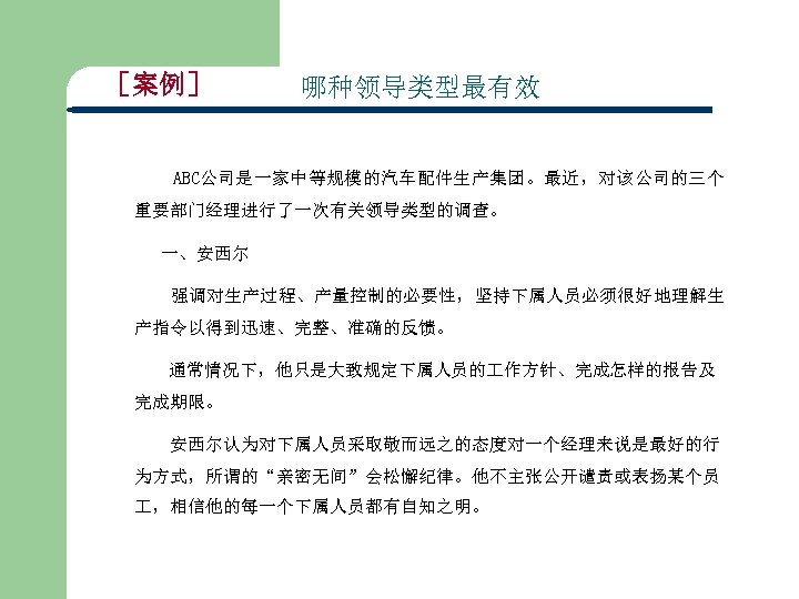 ［案例］ 哪种领导类型最有效 ABC公司是一家中等规模的汽车配件生产集团。最近，对该公司的三个 重要部门经理进行了一次有关领导类型的调查。 一、安西尔 强调对生产过程、产量控制的必要性，坚持下属人员必须很好地理解生 产指令以得到迅速、完整、准确的反馈。 通常情况下，他只是大致规定下属人员的 作方针、完成怎样的报告及 完成期限。 安西尔认为对下属人员采取敬而远之的态度对一个经理来说是最好的行 为方式，所谓的“亲密无间”会松懈纪律。他不主张公开谴责或表扬某个员 ，相信他的每一个下属人员都有自知之明。 