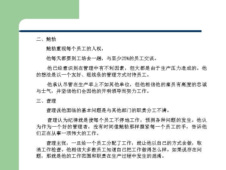 二、鲍勃 鲍勃重视每个员 的人权， 他每天都要到 场去一趟，与至少 25%的员 交谈。 他已经意识到在管理中有不利因素，但大都是由于生产压力造成的。他 的想法是以一个友好、粗线条的管理方式对待员 。 他承认尽管在生产率上不如其他单位，但他相信他的雇员有高度的忠诚 与士气，并坚信他们会因他的开明领导而努力 作。 三、查理