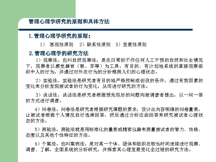 管理心理学研究的原则和具体方法 1. 管理心理学研究的原则： 1） 客观性原则 2）联系性原则 3）发展性原则 2. 管理心理学的研究方法 1）观察法。也叫自然观察法，是在日常的不作任何人 干预的自然和社会情况 下，观察者以感觉器官（眼、耳等）为 具，有目的、有计划地系统的直接观察组 织中人的行为，并通过对外在行为的分析推测人们的心理状态。