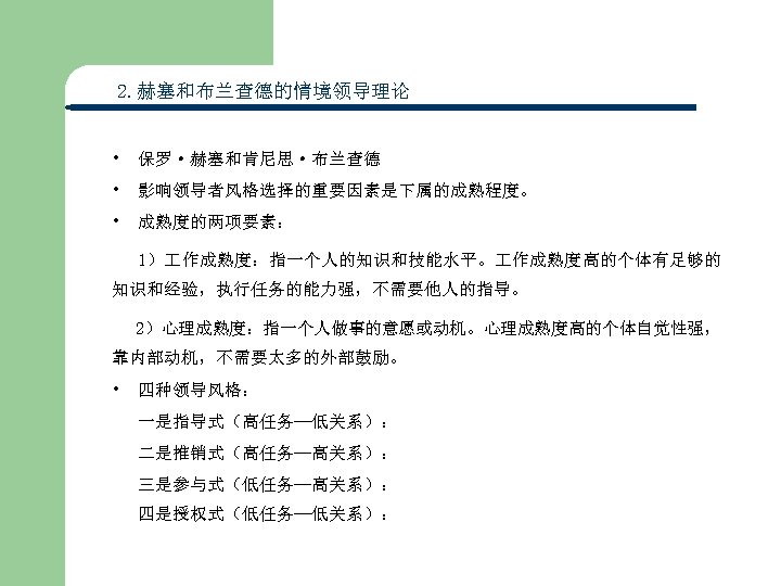2. 赫塞和布兰查德的情境领导理论 • 保罗·赫塞和肯尼思·布兰查德 • 影响领导者风格选择的重要因素是下属的成熟程度。 • 成熟度的两项要素： 1） 作成熟度：指一个人的知识和技能水平。 作成熟度高的个体有足够的 知识和经验，执行任务的能力强，不需要他人的指导。 2）心理成熟度：指一个人做事的意愿或动机。心理成熟度高的个体自觉性强， 靠内部动机，不需要太多的外部鼓励。