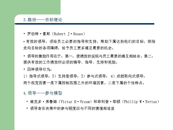 3. 路径——目标理论 • 罗伯特·豪斯（Robert J·House） • 有效的领导，须给员 必要的指导和支持，帮助下属达到他们的目标，排除 走向目标的各项障碍，给予员 更多满足需要的机会。 • 领导的激励作用在于：第一，使绩效的实现与员 需要的满足相结合。第二， 提供有效的
