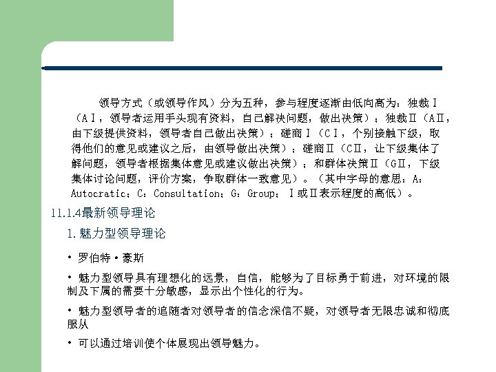 领导方式（或领导作风）分为五种，参与程度逐渐由低向高为：独裁Ⅰ （AⅠ，领导者运用手头现有资料，自己解决问题，做出决策）；独裁Ⅱ（AⅡ， 由下级提供资料，领导者自己做出决策）；磋商Ⅰ（CⅠ，个别接触下级，取 得他们的意见或建议之后，由领导做出决策）；磋商Ⅱ（CⅡ，让下级集体了 解问题，领导者根据集体意见或建议做出决策）；和群体决策Ⅱ（GⅡ，下级 集体讨论问题，评价方案，争取群体一致意见）。（其中字母的意思：A： Autocratic；C：Consultation；G：Group；Ⅰ或Ⅱ表示程度的高低）。 11. 1. 4最新领导理论 1. 魅力型领导理论 • 罗伯特·豪斯