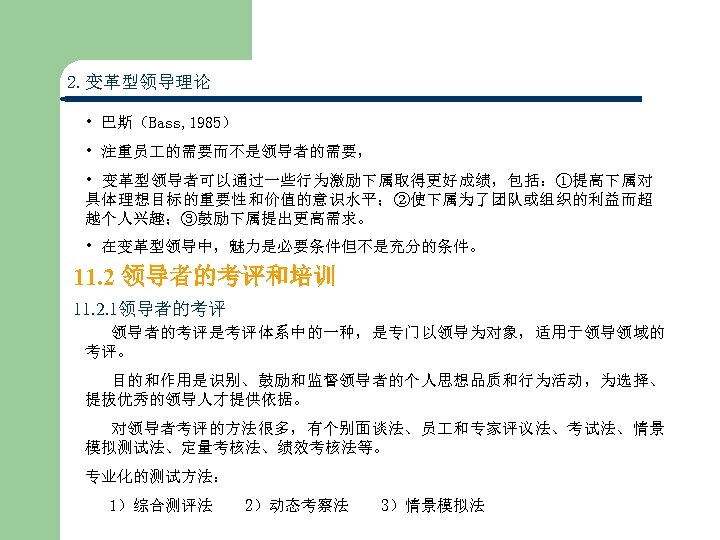 2. 变革型领导理论 • 巴斯（Bass, 1985） • 注重员 的需要而不是领导者的需要， • 变革型领导者可以通过一些行为激励下属取得更好成绩，包括：①提高下属对 具体理想目标的重要性和价值的意识水平；②使下属为了团队或组织的利益而超 越个人兴趣；③鼓励下属提出更高需求。 • 在变革型领导中，魅力是必要条件但不是充分的条件。
