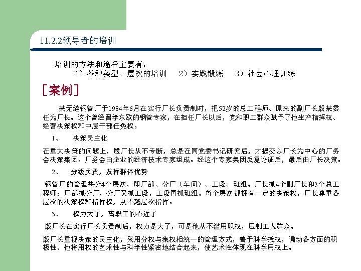 11. 2. 2领导者的培训 培训的方法和途径主要有： 1）各种类型、层次的培训 2）实践锻炼 3）社会心理训练 ［案例］ 某无缝钢管厂于1984年 6月在实行厂长负责制时，把52岁的总 程师、原来的副厂长殷某委 任为厂长。这个曾经留学东欧的钢管专家，在担任厂长以后，党和职 群众赋予了他生产指挥权、 经营决策权和中层干部任免权。