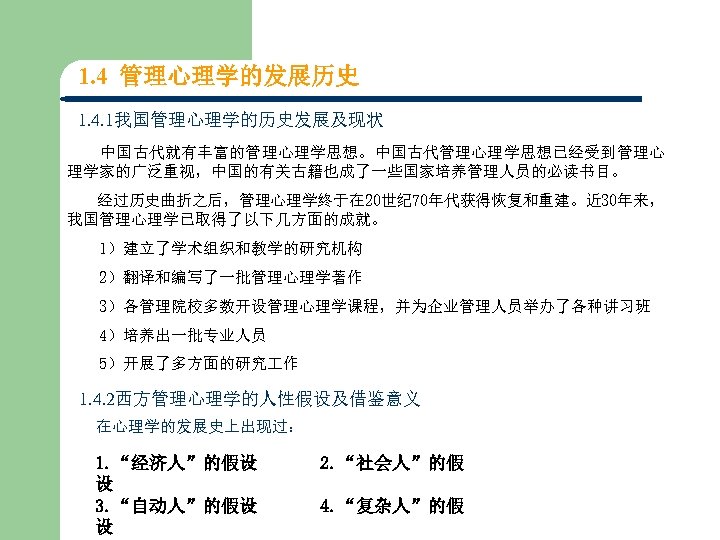 1. 4 管理心理学的发展历史 1. 4. 1我国管理心理学的历史发展及现状 中国古代就有丰富的管理心理学思想。中国古代管理心理学思想已经受到管理心 理学家的广泛重视，中国的有关古籍也成了一些国家培养管理人员的必读书目。 经过历史曲折之后，管理心理学终于在 20世纪 70年代获得恢复和重建。近 30年来， 我国管理心理学已取得了以下几方面的成就。　　　　　　 1）建立了学术组织和教学的研究机构